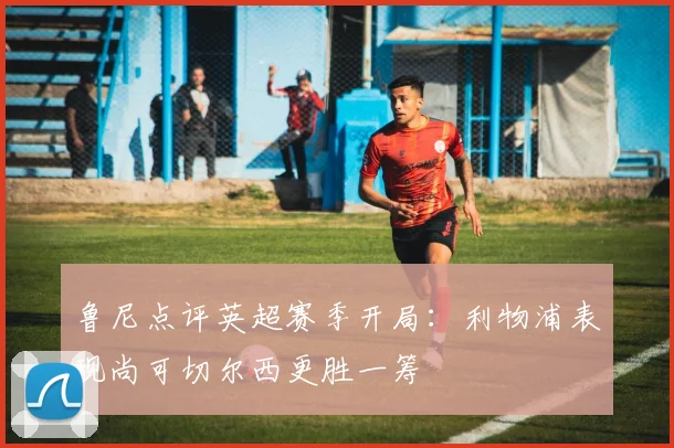 鲁尼点评英超赛季开局：利物浦表现尚可切尔西更胜一筹