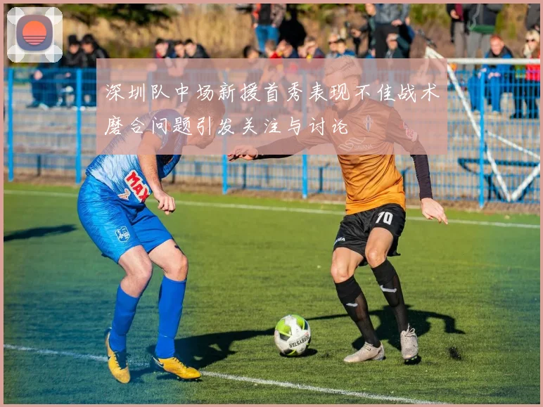 深圳队中场新援首秀表现不佳战术磨合问题引发关注与讨论