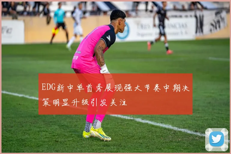 EDG新中单首秀展现强大节奏中期决策明显升级引发关注