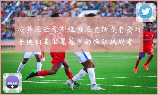 安芬尼西蒙斯强调尼克斯是首要对手他们是卫冕冠军的强劲挑战者