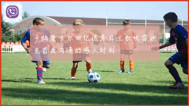 卡梅隆卡尔回忆选秀日主教练雷迪克首度沟通的感人时刻