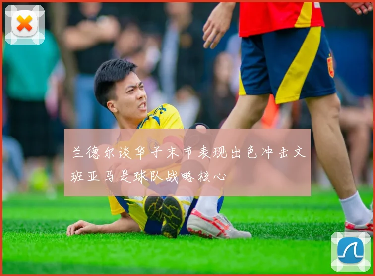 兰德尔谈华子末节表现出色冲击文班亚马是球队战略核心