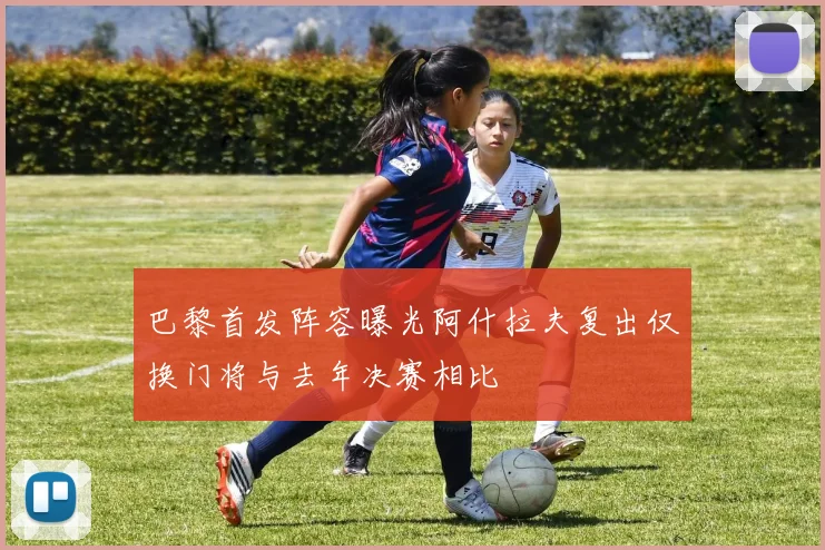 巴黎首发阵容曝光阿什拉夫复出仅换门将与去年决赛相比
