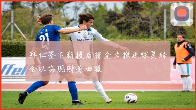 拜仁签下新援后将全力推进球员转会以实现财务回暖
