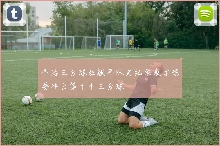 乔治三分球狂飙平队史纪录表示想要冲击第十个三分球