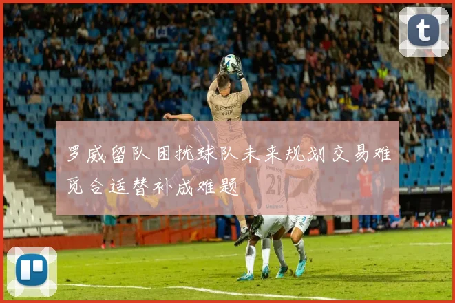 罗威留队困扰球队未来规划交易难觅合适替补成难题
