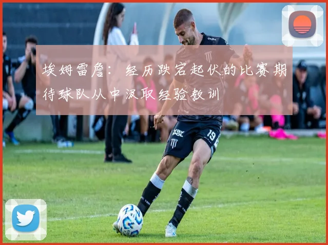埃姆雷詹：经历跌宕起伏的比赛期待球队从中汲取经验教训