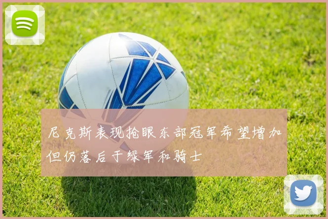 尼克斯表现抢眼东部冠军希望增加但仍落后于绿军和骑士