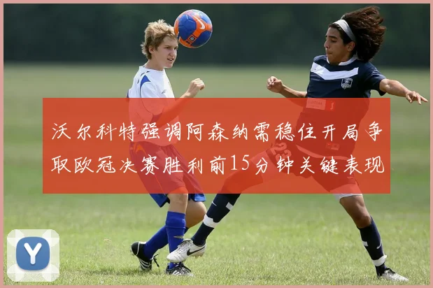 沃尔科特强调阿森纳需稳住开局争取欧冠决赛胜利前15分钟关键表现