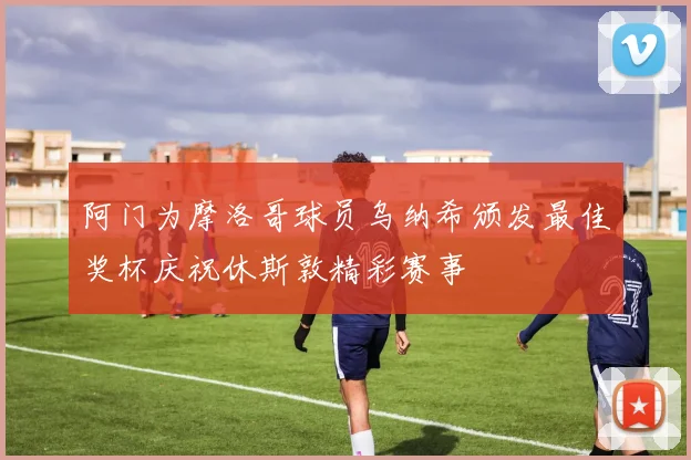 阿门为摩洛哥球员乌纳希颁发最佳奖杯庆祝休斯敦精彩赛事