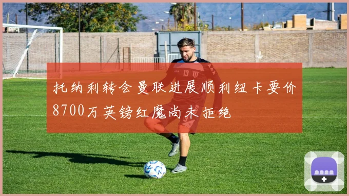 托纳利转会曼联进展顺利纽卡要价8700万英镑红魔尚未拒绝
