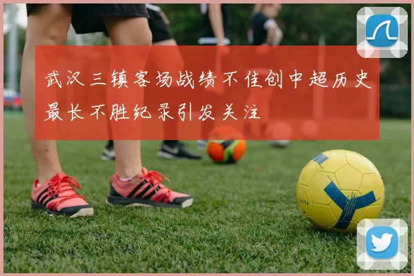 武汉三镇客场战绩不佳创中超历史最长不胜纪录引发关注
