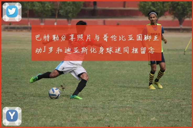 巴特勒分享照片与哥伦比亚国脚互动J罗和迪亚斯化身球迷同框留念