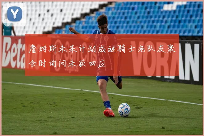 詹姆斯未来计划成谜骑士老队友聚会时询问未获回应