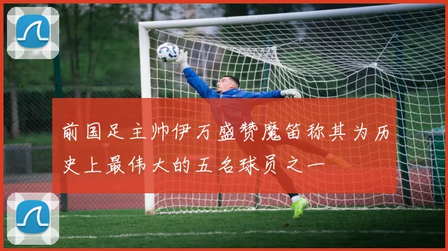 前国足主帅伊万盛赞魔笛称其为历史上最伟大的五名球员之一