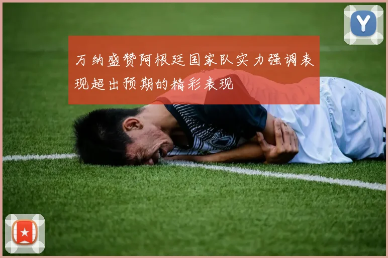 万纳盛赞阿根廷国家队实力强调表现超出预期的精彩表现