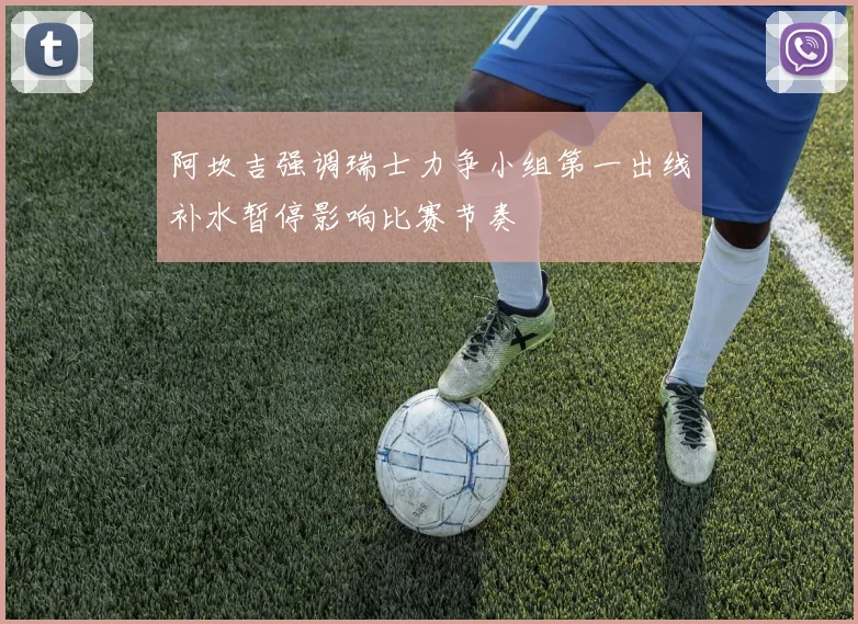 阿坎吉强调瑞士力争小组第一出线补水暂停影响比赛节奏