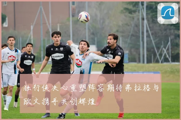 独行侠决心重塑阵容期待弗拉格与欧文携手共创辉煌