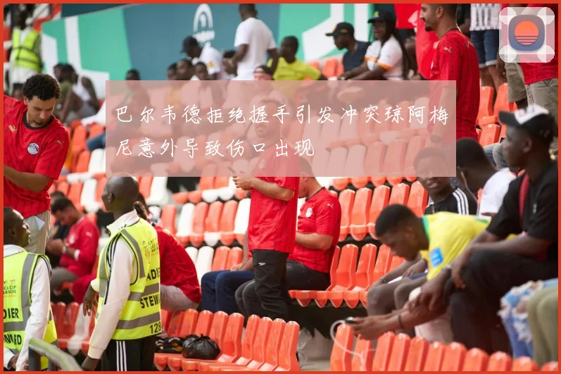 巴尔韦德拒绝握手引发冲突琼阿梅尼意外导致伤口出现