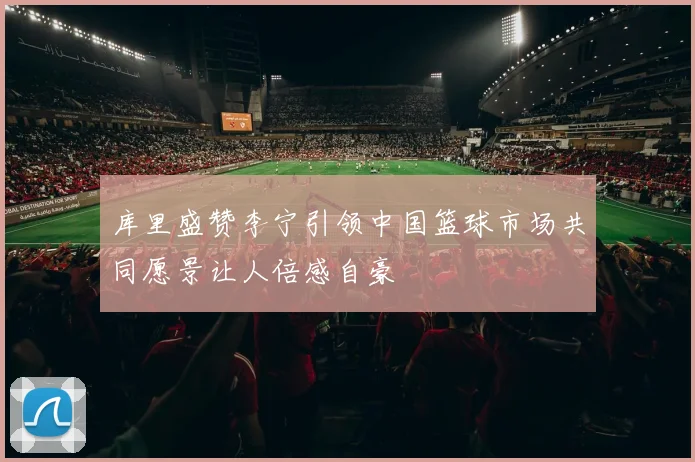 库里盛赞李宁引领中国篮球市场共同愿景让人倍感自豪