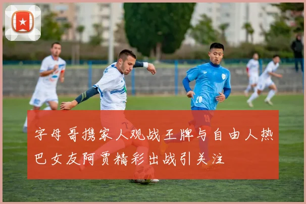 字母哥携家人观战王牌与自由人热巴女友阿贾精彩出战引关注