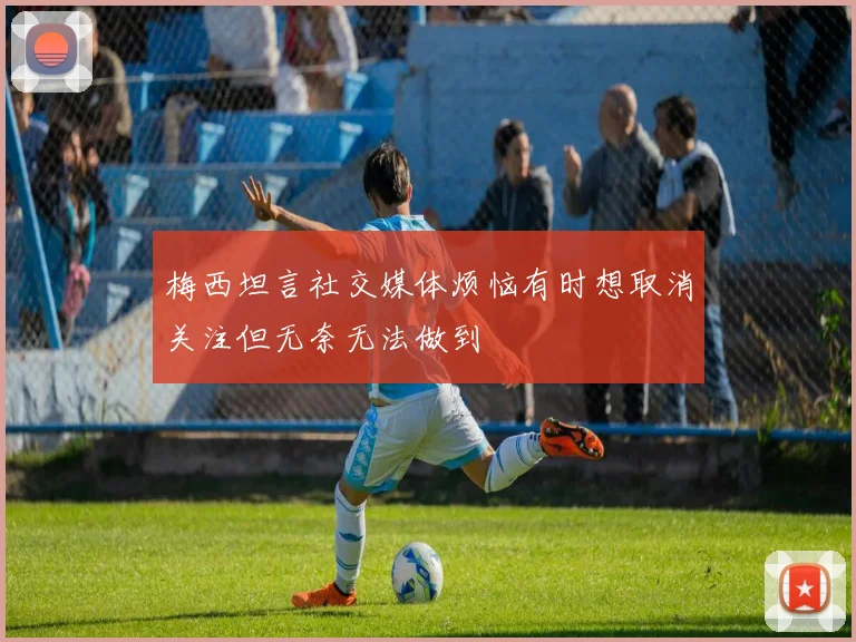 梅西坦言社交媒体烦恼有时想取消关注但无奈无法做到