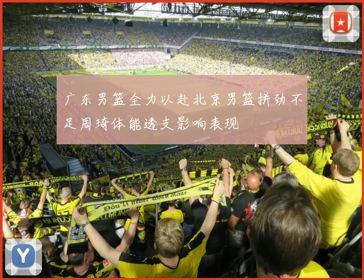 广东男篮全力以赴北京男篮拼劲不足周琦体能透支影响表现