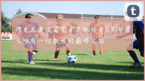 穆里尼奥谈葡萄牙足球传奇C罗与菲戈唯有一位教练的巅峰之路