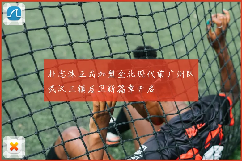 朴志洙正式加盟全北现代前广州队武汉三镇后卫新篇章开启