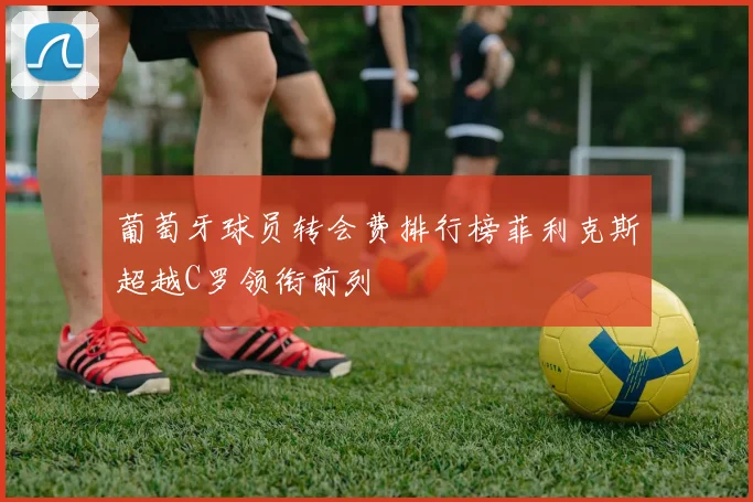 葡萄牙球员转会费排行榜菲利克斯超越C罗领衔前列